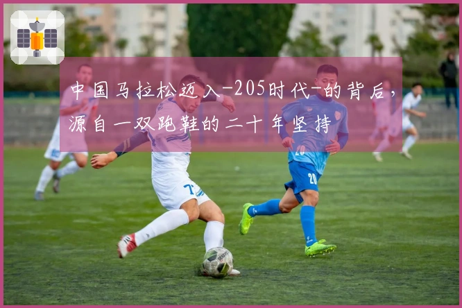 中国马拉松迈入-205时代-的背后，源自一双跑鞋的二十年坚持