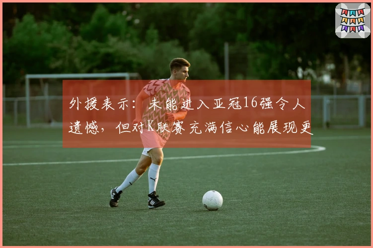 外援表示：未能进入亚冠16强令人遗憾，但对K联赛充满信心能展现更佳表现