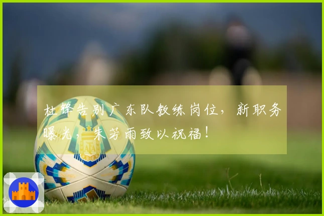 杜锋告别广东队教练岗位，新职务曝光，朱芳雨致以祝福！