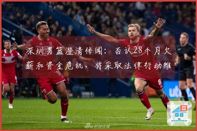 深圳男篮澄清传闻：否认28个月欠薪和资金危机，将采取法律行动维护权益