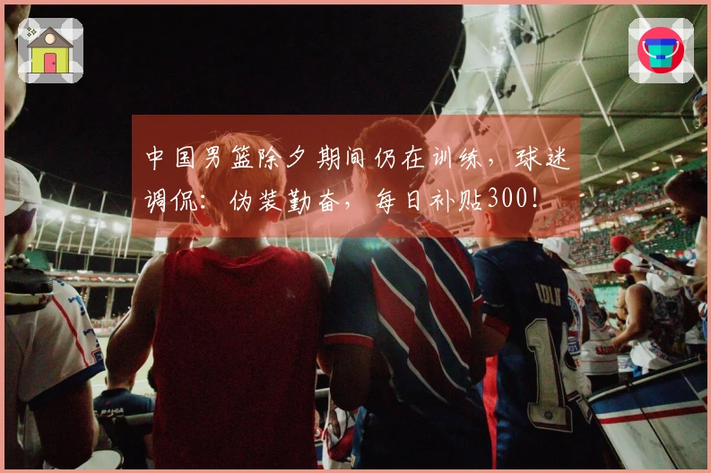 中国男篮除夕期间仍在训练，球迷调侃：伪装勤奋，每日补贴300！